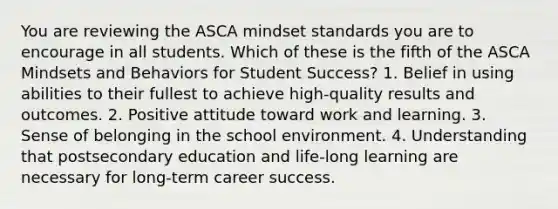 You are reviewing the ASCA mindset standards you are to encourage in all students. Which of these is the fifth of the ASCA Mindsets and Behaviors for Student Success? 1. Belief in using abilities to their fullest to achieve high-quality results and outcomes. 2. Positive attitude toward work and learning. 3. Sense of belonging in the school environment. 4. Understanding that postsecondary education and life-long learning are necessary for long-term career success.