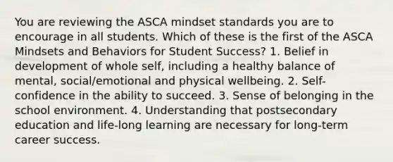 You are reviewing the ASCA mindset standards you are to encourage in all students. Which of these is the first of the ASCA Mindsets and Behaviors for Student Success? 1. Belief in development of whole self, including a healthy balance of mental, social/emotional and physical wellbeing. 2. Self-confidence in the ability to succeed. 3. Sense of belonging in the school environment. 4. Understanding that postsecondary education and life-long learning are necessary for long-term career success.