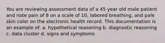 You are reviewing assessment data of a 45 year old male patient and note pain of 8 on a scale of 10, labored breathing, and pale skin color on the electronic health record. This documentation is an example of: a. hypothetical reasoning b. diagnostic reasoning c. data cluster d. signs and symptoms