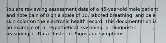 You are reviewing assessment data of a 45-year-old male patient and note pain of 8 on a scale of 10, labored breathing, and pale skin color on the electronic health record. This documentation is an example of: a. Hypothetical reasoning. b. Diagnostic reasoning. c. Data cluster. d. Signs and symptoms.