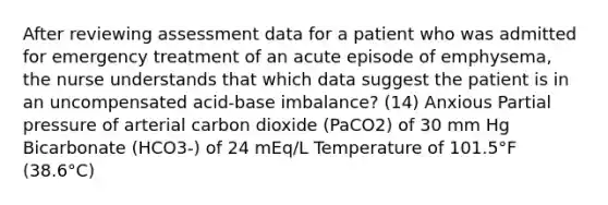 After reviewing assessment data for a patient who was admitted for emergency treatment of an acute episode of emphysema, the nurse understands that which data suggest the patient is in an uncompensated acid-base imbalance? (14) Anxious Partial pressure of arterial carbon dioxide (PaCO2) of 30 mm Hg Bicarbonate (HCO3-) of 24 mEq/L Temperature of 101.5°F (38.6°C)