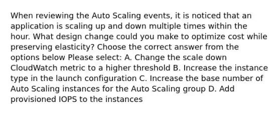 When reviewing the Auto Scaling events, it is noticed that an application is scaling up and down multiple times within the hour. What design change could you make to optimize cost while preserving elasticity? Choose the correct answer from the options below Please select: A. Change the scale down CloudWatch metric to a higher threshold B. Increase the instance type in the launch configuration C. Increase the base number of Auto Scaling instances for the Auto Scaling group D. Add provisioned IOPS to the instances