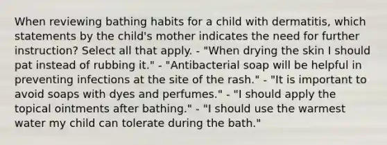 When reviewing bathing habits for a child with dermatitis, which statements by the child's mother indicates the need for further instruction? Select all that apply. - "When drying the skin I should pat instead of rubbing it." - "Antibacterial soap will be helpful in preventing infections at the site of the rash." - "It is important to avoid soaps with dyes and perfumes." - "I should apply the topical ointments after bathing." - "I should use the warmest water my child can tolerate during the bath."