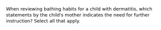 When reviewing bathing habits for a child with dermatitis, which statements by the child's mother indicates the need for further instruction? Select all that apply.