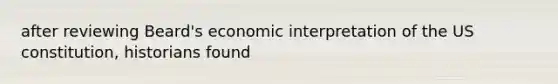 after reviewing Beard's economic interpretation of the US constitution, historians found