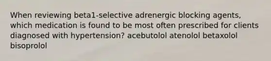 When reviewing beta1-selective adrenergic blocking agents, which medication is found to be most often prescribed for clients diagnosed with hypertension? acebutolol atenolol betaxolol bisoprolol