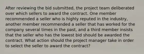 After reviewing the bid submitted, the project team deliberated over which sellers to award the contract. One member recommended a seller who is highly reputed in the industry, another member recommended a seller that has worked for the company several times in the past, and a third member insists that the seller who has the lowest bid should be awarded the contract. What action should the project manager take in order to select the seller to award the contract?