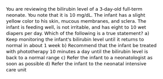 You are reviewing the bilirubin level of a 3-day-old full-term neonate. You note that it is 10 mg/dL. The infant has a slight yellow color to his skin, mucous membranes, and sclera. The infant is feeding well, is not irritable, and has eight to 10 wet diapers per day. Which of the following is a true statement? a) Keep monitoring the infant's bilirubin level until it returns to normal in about 1 week b) Recommend that the infant be treated with phototherapy 10 minutes a day until the bilirubin level is back to a normal range c) Refer the infant to a neonatologist as soon as possible d) Refer the infant to the neonatal intensive care unit