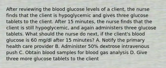 After reviewing the blood glucose levels of a client, the nurse finds that the client is hypoglycemic and gives three glucose tablets to the client. After 15 minutes, the nurse finds that the client is still hypoglycemic, and again administers three glucose tablets. What should the nurse do next, if the client's blood glucose is 60 mg/dl after 15 minutes? A. Notify the primary health care provider B. Administer 50% dextrose intravenous push C. Obtain blood samples for blood gas analysis D. Give three more glucose tablets to the client