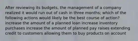 After reviewing its budgets, the management of a company realized it would run out of cash in three months; which of the following actions would likely be the best course of action? increase the amount of a planned loan increase inventory purchases increase the amount of planned pay raises extending credit to customers allowing them to buy products on account