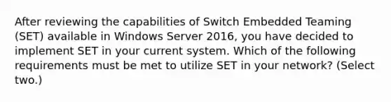 After reviewing the capabilities of Switch Embedded Teaming (SET) available in Windows Server 2016, you have decided to implement SET in your current system. Which of the following requirements must be met to utilize SET in your network? (Select two.)