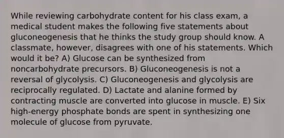 While reviewing carbohydrate content for his class exam, a medical student makes the following five statements about gluconeogenesis that he thinks the study group should know. A classmate, however, disagrees with one of his statements. Which would it be? A) Glucose can be synthesized from noncarbohydrate precursors. B) Gluconeogenesis is not a reversal of glycolysis. C) Gluconeogenesis and glycolysis are reciprocally regulated. D) Lactate and alanine formed by contracting muscle are converted into glucose in muscle. E) Six high-energy phosphate bonds are spent in synthesizing one molecule of glucose from pyruvate.