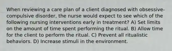 When reviewing a care plan of a client diagnosed with obsessive-compulsive disorder, the nurse would expect to see which of the following nursing interventions early in treatment? A) Set limits on the amount of time spent performing the ritual. B) Allow time for the client to perform the ritual. C) Prevent all ritualistic behaviors. D) Increase stimuli in the environment.