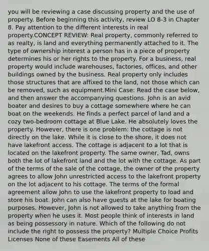 you will be reviewing a case discussing property and the use of property. Before beginning this activity, review LO 8-3 in Chapter 8. Pay attention to the different interests in real property.CONCEPT REVIEW: Real property, commonly referred to as realty, is land and everything permanently attached to it. The type of ownership interest a person has in a piece of property determines his or her rights to the property. For a business, real property would include warehouses, factories, offices, and other buildings owned by the business. Real property only includes those structures that are affixed to the land, not those which can be removed, such as equipment.Mini Case: Read the case below, and then answer the accompanying questions. John is an avid boater and desires to buy a cottage somewhere where he can boat on the weekends. He finds a perfect parcel of land and a cozy two-bedroom cottage at Blue Lake. He absolutely loves the property. However, there is one problem: the cottage is not directly on the lake. While it is close to the shore, it does not have lakefront access. The cottage is adjacent to a lot that is located on the lakefront property. The same owner, Tad, owns both the lot of lakefront land and the lot with the cottage. As part of the terms of the sale of the cottage, the owner of the property agrees to allow John unrestricted access to the lakefront property on the lot adjacent to his cottage. The terms of the formal agreement allow John to use the lakefront property to load and store his boat. John can also have guests at the lake for boating purposes. However, John is not allowed to take anything from the property when he uses it. Most people think of interests in land as being possessory in nature. Which of the following do not include the right to possess the property? Multiple Choice Profits Licenses None of these Easements All of these