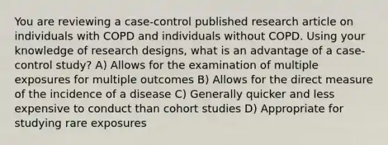 You are reviewing a case-control published research article on individuals with COPD and individuals without COPD. Using your knowledge of research designs, what is an advantage of a case-control study? A) Allows for the examination of multiple exposures for multiple outcomes B) Allows for the direct measure of the incidence of a disease C) Generally quicker and less expensive to conduct than cohort studies D) Appropriate for studying rare exposures