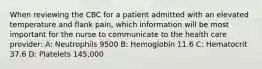 When reviewing the CBC for a patient admitted with an elevated temperature and flank pain, which information will be most important for the nurse to communicate to the health care provider: A: Neutrophils 9500 B: Hemoglobin 11.6 C: Hematocrit 37.6 D: Platelets 145,000