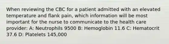 When reviewing the CBC for a patient admitted with an elevated temperature and flank pain, which information will be most important for the nurse to communicate to the health care provider: A: Neutrophils 9500 B: Hemoglobin 11.6 C: Hematocrit 37.6 D: Platelets 145,000