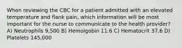 When reviewing the CBC for a patient admitted with an elevated temperature and flank pain, which information will be most important for the nurse to communicate to the health provider? A) Neutrophils 9,500 B) Hemolgobin 11.6 C) Hematocrit 37.6 D) Platelets 145,000