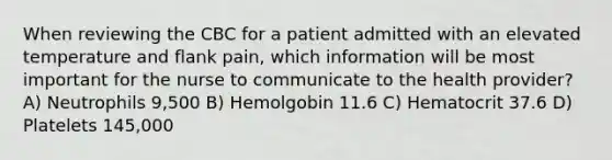 When reviewing the CBC for a patient admitted with an elevated temperature and flank pain, which information will be most important for the nurse to communicate to the health provider? A) Neutrophils 9,500 B) Hemolgobin 11.6 C) Hematocrit 37.6 D) Platelets 145,000