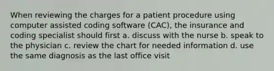 When reviewing the charges for a patient procedure using computer assisted coding software (CAC), the insurance and coding specialist should first a. discuss with the nurse b. speak to the physician c. review the chart for needed information d. use the same diagnosis as the last office visit