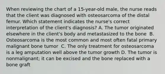 When reviewing the chart of a 15-year-old male, the nurse reads that the client was diagnosed with osteosarcoma of the distal femur. Which statement indicates the nurse's correct interpretation of the client's diagnosis?​ A. The tumor originated elsewhere in the client's body and metastasized to the bone ​ B. Osteosarcoma is the most common and most often fatal primary malignant bone tumor ​ C. The only treatment for osteosarcoma is a leg amputation well above the tumor growth​ D. The tumor is nonmalignant; it can be excised and the bone replaced with a bone graft​