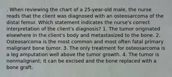 . When reviewing the chart of a 25-year-old male, the nurse reads that the client was diagnosed with an osteosarcoma of the distal femur. Which statement indicates the nurse's correct interpretation of the client's diagnosis? 1. The tumor originated elsewhere in the client's body and metastasized to the bone. 2. Osteosarcoma is the most common and most often fatal primary malignant bone tumor. 3. The only treatment for osteosarcoma is a leg amputation well above the tumor growth. 4. The tumor is nonmalignant; it can be excised and the bone replaced with a bone graft.