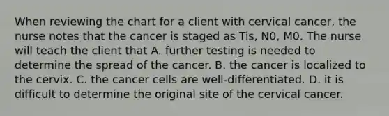 When reviewing the chart for a client with cervical cancer, the nurse notes that the cancer is staged as Tis, N0, M0. The nurse will teach the client that A. further testing is needed to determine the spread of the cancer. B. the cancer is localized to the cervix. C. the cancer cells are well-differentiated. D. it is difficult to determine the original site of the cervical cancer.