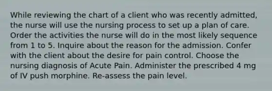 While reviewing the chart of a client who was recently admitted, the nurse will use the nursing process to set up a plan of care. Order the activities the nurse will do in the most likely sequence from 1 to 5. Inquire about the reason for the admission. Confer with the client about the desire for pain control. Choose the nursing diagnosis of Acute Pain. Administer the prescribed 4 mg of IV push morphine. Re-assess the pain level.