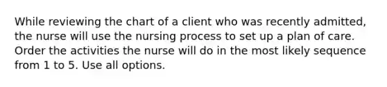 While reviewing the chart of a client who was recently admitted, the nurse will use the nursing process to set up a plan of care. Order the activities the nurse will do in the most likely sequence from 1 to 5. Use all options.