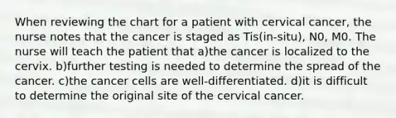 When reviewing the chart for a patient with cervical cancer, the nurse notes that the cancer is staged as Tis(in-situ), N0, M0. The nurse will teach the patient that a)the cancer is localized to the cervix. b)further testing is needed to determine the spread of the cancer. c)the cancer cells are well-differentiated. d)it is difficult to determine the original site of the cervical cancer.