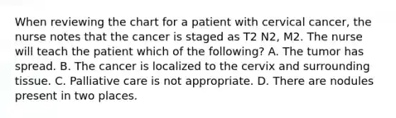 When reviewing the chart for a patient with cervical cancer, the nurse notes that the cancer is staged as T2 N2, M2. The nurse will teach the patient which of the following? A. The tumor has spread. B. The cancer is localized to the cervix and surrounding tissue. C. Palliative care is not appropriate. D. There are nodules present in two places.