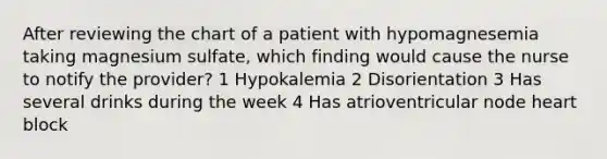 After reviewing the chart of a patient with hypomagnesemia taking magnesium sulfate, which finding would cause the nurse to notify the provider? 1 Hypokalemia 2 Disorientation 3 Has several drinks during the week 4 Has atrioventricular node heart block