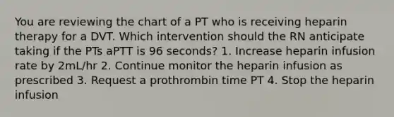 You are reviewing the chart of a PT who is receiving heparin therapy for a DVT. Which intervention should the RN anticipate taking if the PTs aPTT is 96 seconds? 1. Increase heparin infusion rate by 2mL/hr 2. Continue monitor the heparin infusion as prescribed 3. Request a prothrombin time PT 4. Stop the heparin infusion