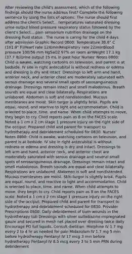 After reviewing the child's assessment, which of the following findings should the nurse address first? Complete the following sentence by using the lists of options. The nurse should first address the client's Select... temperatures saturated dressing urine output blood pressure respiratory status followed by the client's Select... pain sensorium nutrition drainage on the dressing fluid status . The nurse is caring for the child 4 days after admission Graphic Record 0800: Temperature 38.8° C (101.8° F)Heart rate 124/minRespiratory rate 22/minBlood pressure 100/56 mm HgSaO2 97% on room airWeight 17.1 kg (37.7 lb)Urine output 15 mL in past hour Nurses' Notes 0800: Child is awake, watching cartoons on television, and parent is at bedside. IV site in right antecubital is without redness or edema and dressing is dry and intact. Dressings to left arm and hand, anterior neck, and anterior chest are moderately saturated with serous drainage and several small spots of serosanguineous drainage. Dressings remain intact and smell malodorous. Breath sounds are equal and clear bilaterally. Respirations are unlabored. Abdomen is soft and nondistended. Mucous membranes are moist. Skin turgor is slightly brisk. Pupils are equal, round, and reactive to light and accommodation. Child is oriented to place, time, and name. When child attempts to move, they begin to cry. Child reports pain as 8 on the FACES scale. Noted a 1 cm x 2 cm stage 1 pressure injury on the right side of the occiput. Prepared child and parent for transport to hydrotherapy and debridement scheduled for 0830. Nurses' Notes 0800: Child is awake, watching cartoons on television, and parent is at bedside. IV site in right antecubital is without redness or edema and dressing is dry and intact. Dressings to left arm and hand, anterior neck, and anterior chest are moderately saturated with serous drainage and several small spots of serosanguineous drainage. Dressings remain intact and smell malodorous. Breath sounds are equal and clear bilaterally. Respirations are unlabored. Abdomen is soft and nondistended. Mucous membranes are moist. Skin turgor is slightly brisk. Pupils are equal, round, and reactive to light and accommodation. Child is oriented to place, time, and name. When child attempts to move, they begin to cry. Child reports pain as 8 on the FACES scale. Noted a 1 cm x 2 cm stage 1 pressure injury on the right side of the occiput. Prepared child and parent for transport to hydrotherapy and debridement scheduled for 0830. Provider Prescriptions 0800: Daily debridement of burn wounds in the hydrotherapy tub Dressings with silver sulfadiazine impregnated gauze and secured in mesh net placed over dressing twice daily Encourage PO full liquids. Consult dietitian. Morphine IV 1.7 mg every 2 to 4 hr as needed for pain Midazolam IV 1.7 mg 5 min before hydrotherapy Fentanyl IV 17 mcg 3 min before hydrotherapy Fentanyl IV 8.5 mcg every 3 to 5 min PRN during debridement