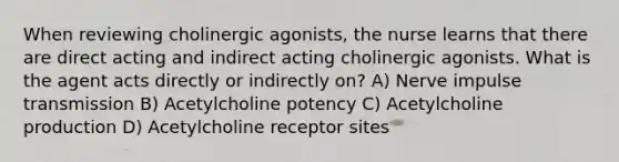 When reviewing cholinergic agonists, the nurse learns that there are direct acting and indirect acting cholinergic agonists. What is the agent acts directly or indirectly on? A) Nerve impulse transmission B) Acetylcholine potency C) Acetylcholine production D) Acetylcholine receptor sites