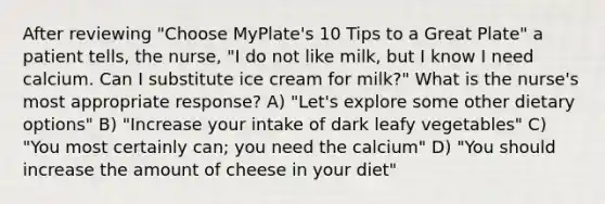 After reviewing "Choose MyPlate's 10 Tips to a Great Plate" a patient tells, the nurse, "I do not like milk, but I know I need calcium. Can I substitute ice cream for milk?" What is the nurse's most appropriate response? A) "Let's explore some other dietary options" B) "Increase your intake of dark leafy vegetables" C) "You most certainly can; you need the calcium" D) "You should increase the amount of cheese in your diet"