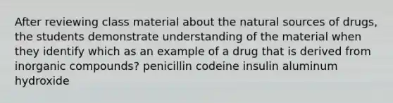 After reviewing class material about the natural sources of drugs, the students demonstrate understanding of the material when they identify which as an example of a drug that is derived from inorganic compounds? penicillin codeine insulin aluminum hydroxide