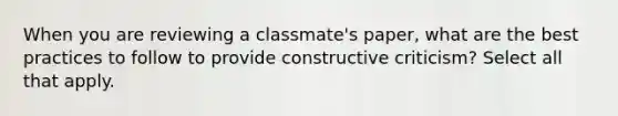 When you are reviewing a classmate's paper, what are the best practices to follow to provide constructive criticism? Select all that apply.