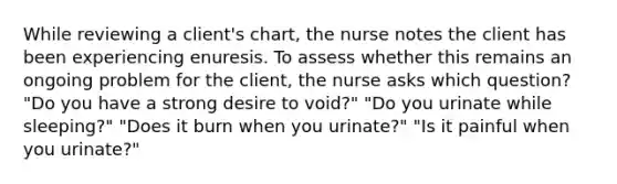 While reviewing a client's chart, the nurse notes the client has been experiencing enuresis. To assess whether this remains an ongoing problem for the client, the nurse asks which question? "Do you have a strong desire to void?" "Do you urinate while sleeping?" "Does it burn when you urinate?" "Is it painful when you urinate?"