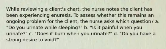 While reviewing a client's chart, the nurse notes the client has been experiencing enuresis. To assess whether this remains an ongoing problem for the client, the nurse asks which question? a. "Do you urinate while sleeping?" b. "Is it painful when you urinate?" c. "Does it burn when you urinate?" d. "Do you have a strong desire to void?"