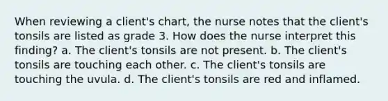 When reviewing a client's chart, the nurse notes that the client's tonsils are listed as grade 3. How does the nurse interpret this finding? a. The client's tonsils are not present. b. The client's tonsils are touching each other. c. The client's tonsils are touching the uvula. d. The client's tonsils are red and inflamed.