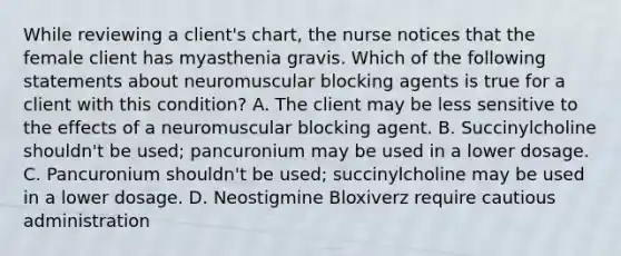 While reviewing a client's chart, the nurse notices that the female client has myasthenia gravis. Which of the following statements about neuromuscular blocking agents is true for a client with this condition? A. The client may be less sensitive to the effects of a neuromuscular blocking agent. B. Succinylcholine shouldn't be used; pancuronium may be used in a lower dosage. C. Pancuronium shouldn't be used; succinylcholine may be used in a lower dosage. D. Neostigmine Bloxiverz require cautious administration