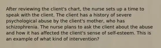 After reviewing the client's chart, the nurse sets up a time to speak with the client. The client has a history of severe psychological abuse by the client's mother, who has schizophrenia. The nurse plans to ask the client about the abuse and how it has affected the client's sense of self-esteem. This is an example of what kind of intervention?