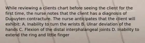 While reviewing a clients chart before seeing the client for the first time, the nurse notes that the client has a diagnosis of Dupuyten contracture. The nurse anticipates that the client will exhibit: A. Inability to turn the wrists B. Ulnar deviation of the hands C. Flexion of the distal interphalangeal joints D. Inability to extend the ring and little finger