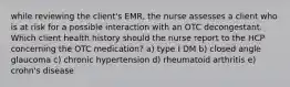 while reviewing the client's EMR, the nurse assesses a client who is at risk for a possible interaction with an OTC decongestant. Which client health history should the nurse report to the HCP concerning the OTC medication? a) type I DM b) closed angle glaucoma c) chronic hypertension d) rheumatoid arthritis e) crohn's disease