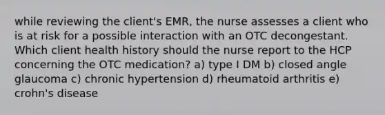 while reviewing the client's EMR, the nurse assesses a client who is at risk for a possible interaction with an OTC decongestant. Which client health history should the nurse report to the HCP concerning the OTC medication? a) type I DM b) closed angle glaucoma c) chronic hypertension d) rheumatoid arthritis e) crohn's disease