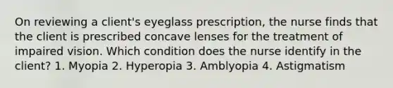 On reviewing a client's eyeglass prescription, the nurse finds that the client is prescribed concave lenses for the treatment of impaired vision. Which condition does the nurse identify in the client? 1. Myopia 2. Hyperopia 3. Amblyopia 4. Astigmatism