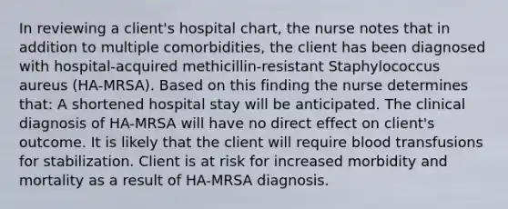 In reviewing a client's hospital chart, the nurse notes that in addition to multiple comorbidities, the client has been diagnosed with hospital-acquired methicillin-resistant Staphylococcus aureus (HA-MRSA). Based on this finding the nurse determines that: A shortened hospital stay will be anticipated. The clinical diagnosis of HA-MRSA will have no direct effect on client's outcome. It is likely that the client will require blood transfusions for stabilization. Client is at risk for increased morbidity and mortality as a result of HA-MRSA diagnosis.