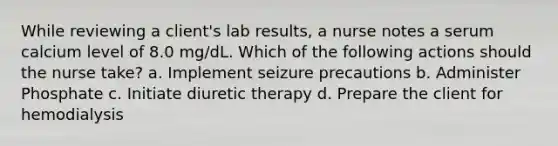 While reviewing a client's lab results, a nurse notes a serum calcium level of 8.0 mg/dL. Which of the following actions should the nurse take? a. Implement seizure precautions b. Administer Phosphate c. Initiate diuretic therapy d. Prepare the client for hemodialysis