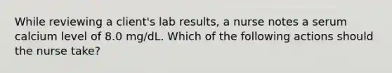 While reviewing a client's lab results, a nurse notes a serum calcium level of 8.0 mg/dL. Which of the following actions should the nurse take?